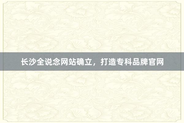 长沙全说念网站确立，打造专科品牌官网