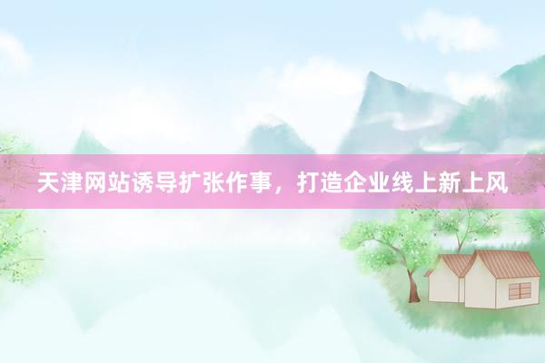 天津网站诱导扩张作事,打造企业线上新上风