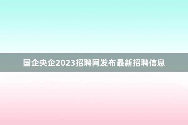 国企央企2023招聘网发布最新招聘信息
